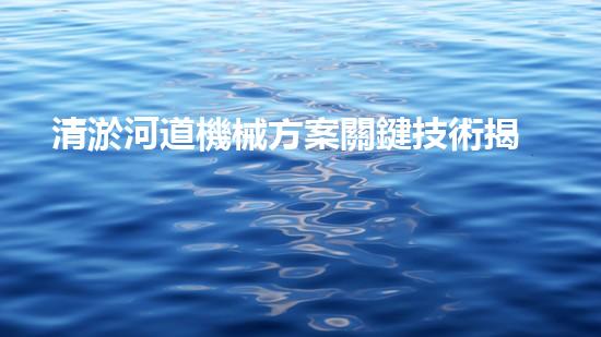 清淤河道機械方案關鍵技術揭秘：提升清淤效率的突破性方法！
